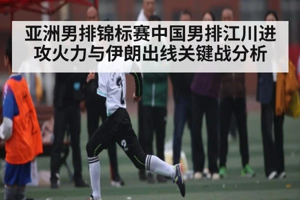 亚洲男排锦标赛中国男排江川进攻火力与伊朗出线关键战分析