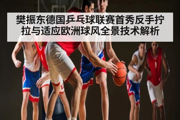 樊振东德国乒乓球联赛首秀反手拧拉与适应欧洲球风全景技术解析