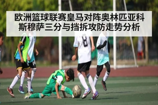 欧洲篮球联赛皇马对阵奥林匹亚科斯穆萨三分与挡拆攻防走势分析