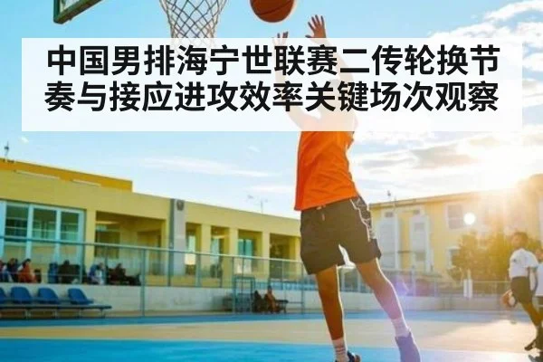 中国男排海宁世联赛二传轮换节奏与接应进攻效率关键场次观察 - kaiyun
